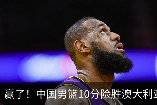 赢了！中国男篮10分险胜澳大利亚，王俊杰23分成关键先生，郭士强放心了